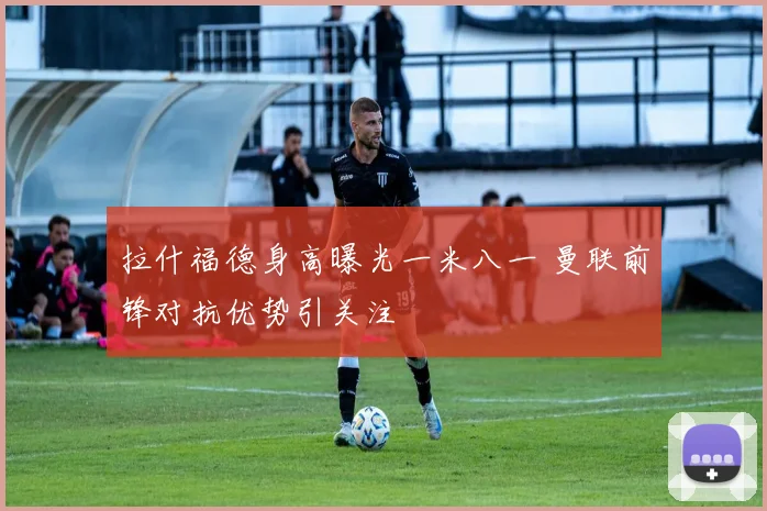 拉什福德身高曝光一米八一 曼联前锋对抗优势引关注