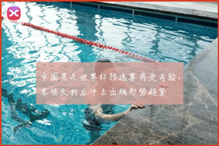 中国男足世界杯预选赛再受考验，客场失利后冲击出线形势趋紧