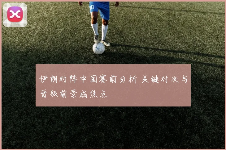 伊朗对阵中国赛前分析 关键对决与晋级前景成焦点