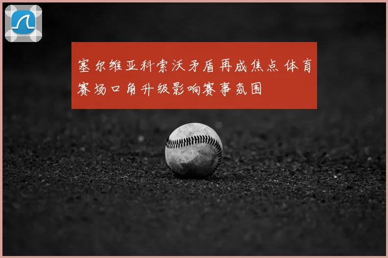 塞尔维亚科索沃矛盾再成焦点 体育赛场口角升级影响赛事氛围