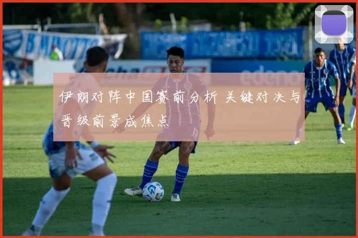 伊朗对阵中国赛前分析 关键对决与晋级前景成焦点