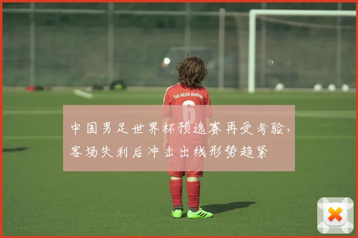 中国男足世界杯预选赛再受考验，客场失利后冲击出线形势趋紧