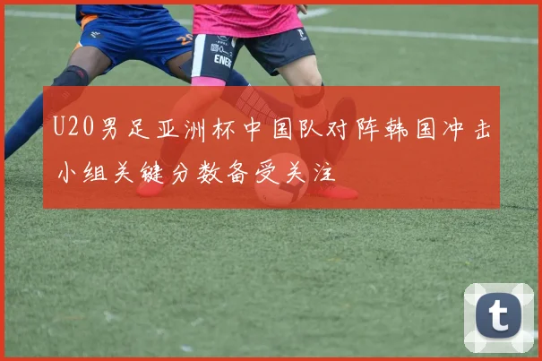 U20男足亚洲杯中国队对阵韩国冲击小组关键分数备受关注