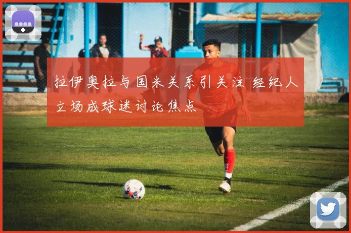 拉伊奥拉与国米关系引关注 经纪人立场成球迷讨论焦点