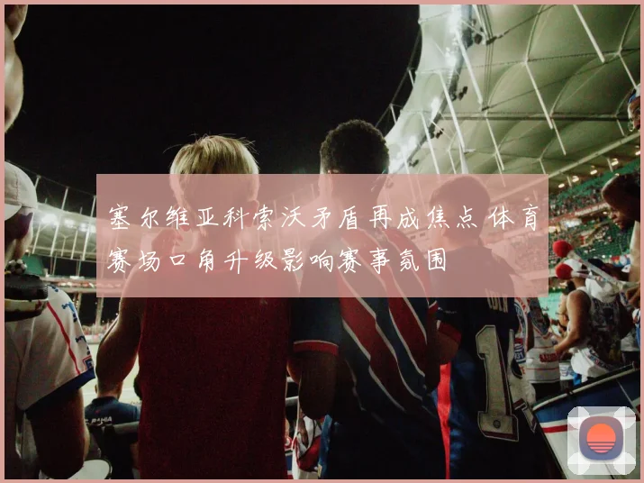 塞尔维亚科索沃矛盾再成焦点 体育赛场口角升级影响赛事氛围